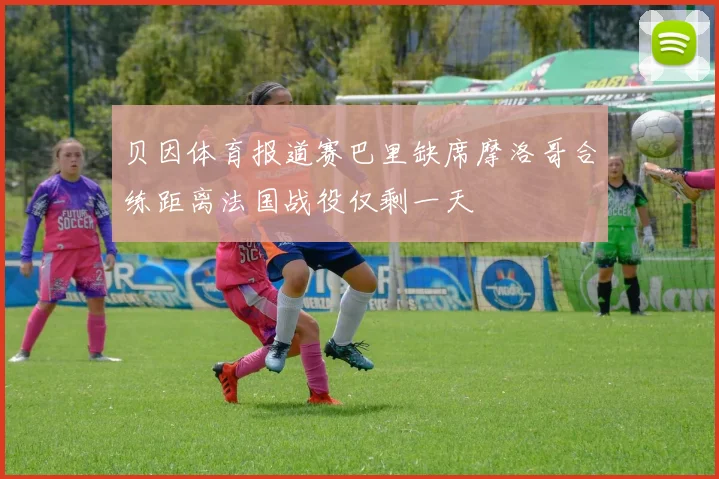 贝因体育报道赛巴里缺席摩洛哥合练距离法国战役仅剩一天