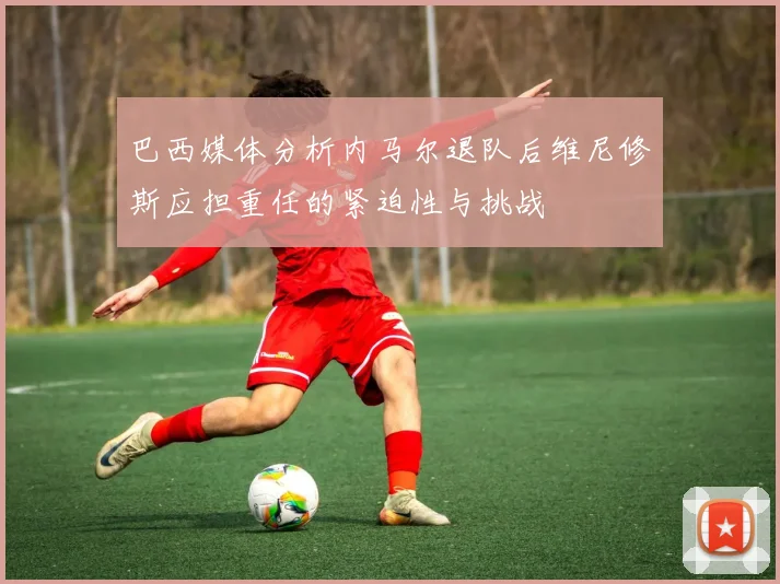 巴西媒体分析内马尔退队后维尼修斯应担重任的紧迫性与挑战