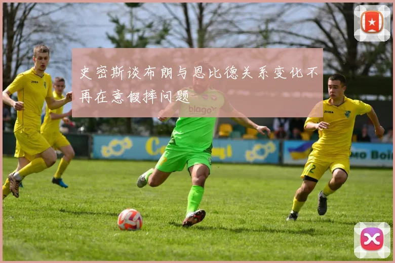 史密斯谈布朗与恩比德关系变化不再在意假摔问题