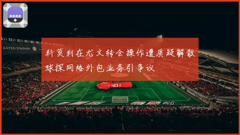 科莫利在尤文转会操作遭质疑解散球探网络外包业务引争议