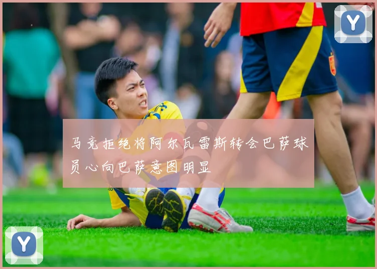 马竞拒绝将阿尔瓦雷斯转会巴萨球员心向巴萨意图明显