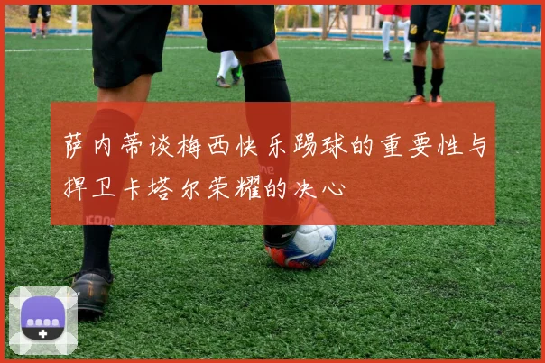 萨内蒂谈梅西快乐踢球的重要性与捍卫卡塔尔荣耀的决心